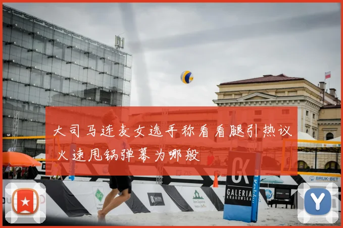 大司马连麦女选手称看看腿引热议 火速甩锅弹幕为哪般