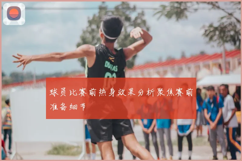 球员比赛前热身效果分析聚焦赛前准备细节